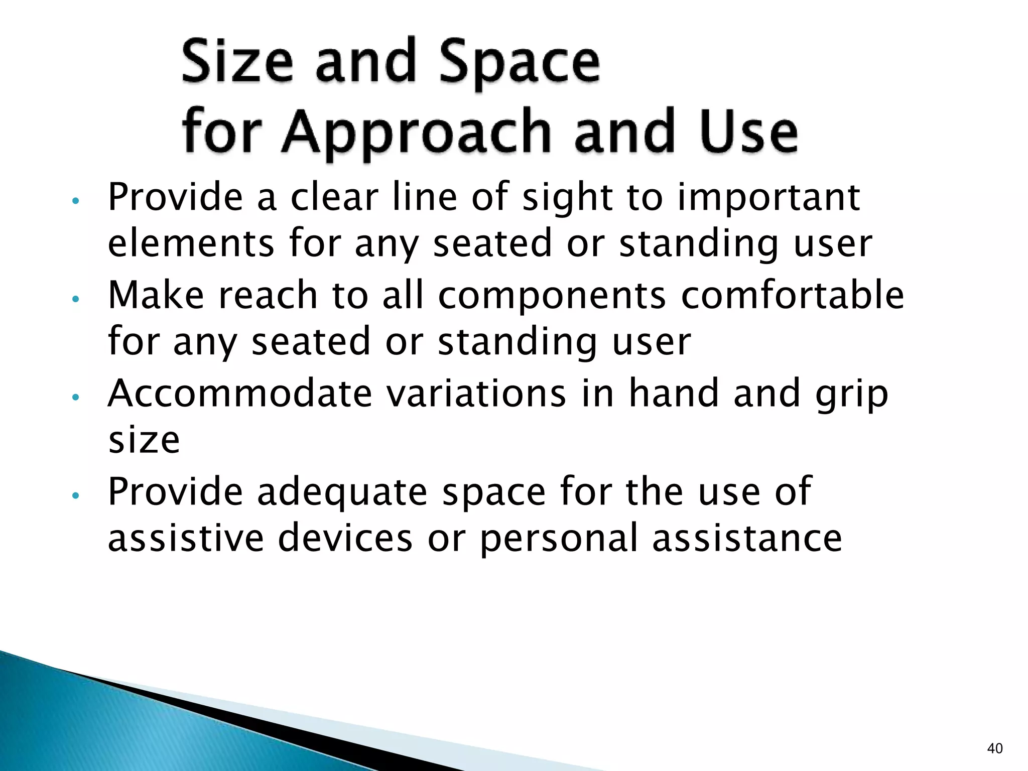 •

•

•

•

Provide a clear line of sight to important
elements for any seated or standing user
Make reach to all components comfortable
for any seated or standing user
Accommodate variations in hand and grip
size
Provide adequate space for the use of
assistive devices or personal assistance

40

 