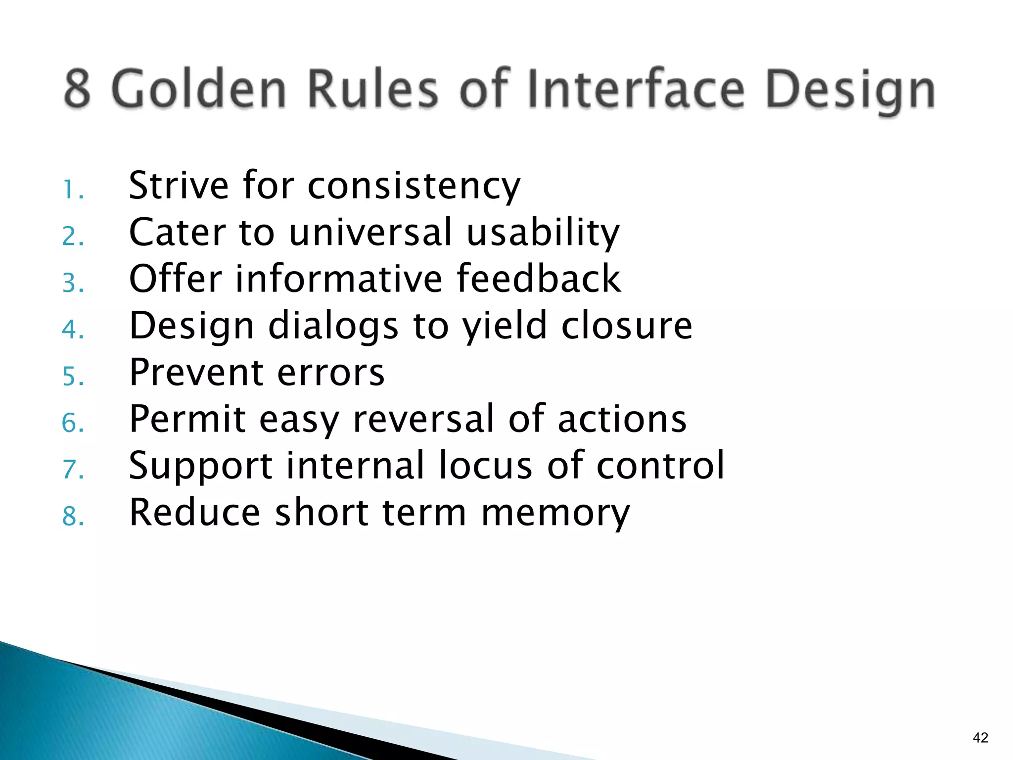 1.
2.
3.
4.
5.
6.
7.
8.

Strive for consistency
Cater to universal usability
Offer informative feedback
Design dialogs to yield closure
Prevent errors
Permit easy reversal of actions
Support internal locus of control
Reduce short term memory

42

 