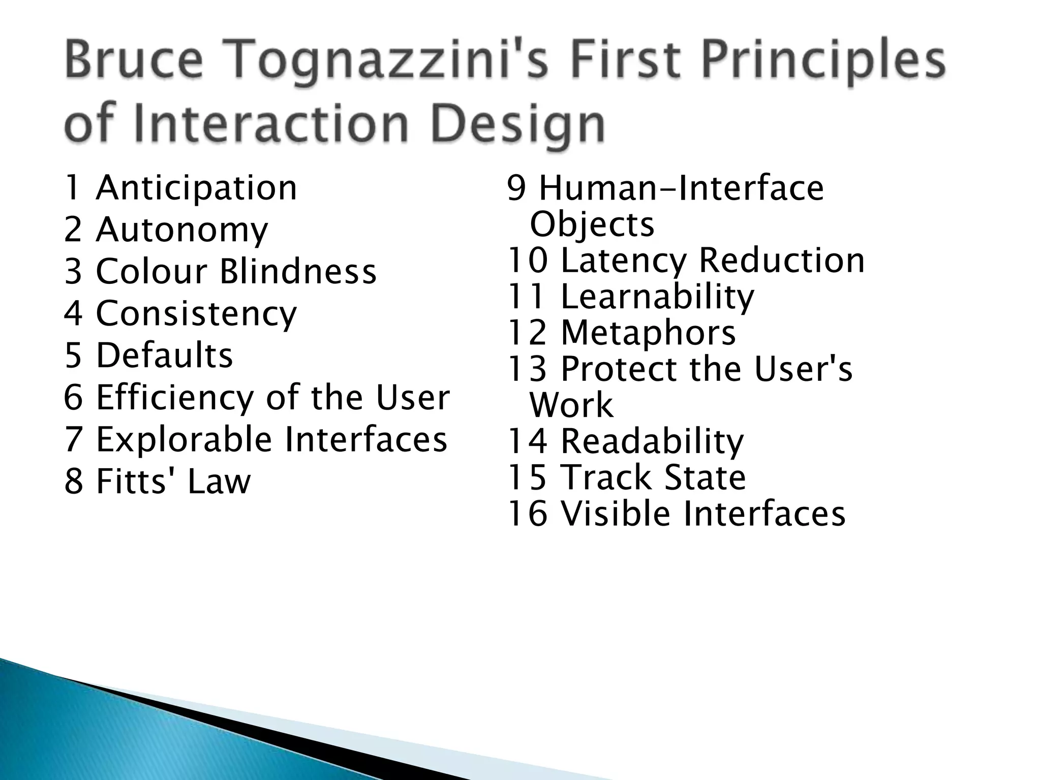 1
2
3
4
5
6
7
8

Anticipation
Autonomy
Colour Blindness
Consistency
Defaults
Efficiency of the User
Explorable Interfaces
Fitts' Law

9 Human-Interface
Objects
10 Latency Reduction
11 Learnability
12 Metaphors
13 Protect the User's
Work
14 Readability
15 Track State
16 Visible Interfaces

 