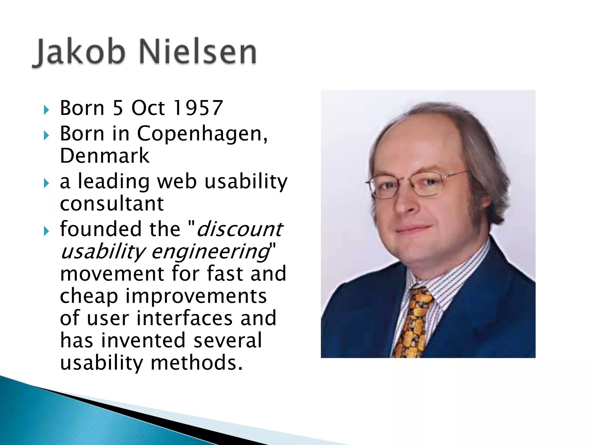 




Born 5 Oct 1957
Born in Copenhagen,
Denmark
a leading web usability
consultant
founded the "discount
usability engineering"
movement for fast and
cheap improvements
of user interfaces and
has invented several
usability methods.

 