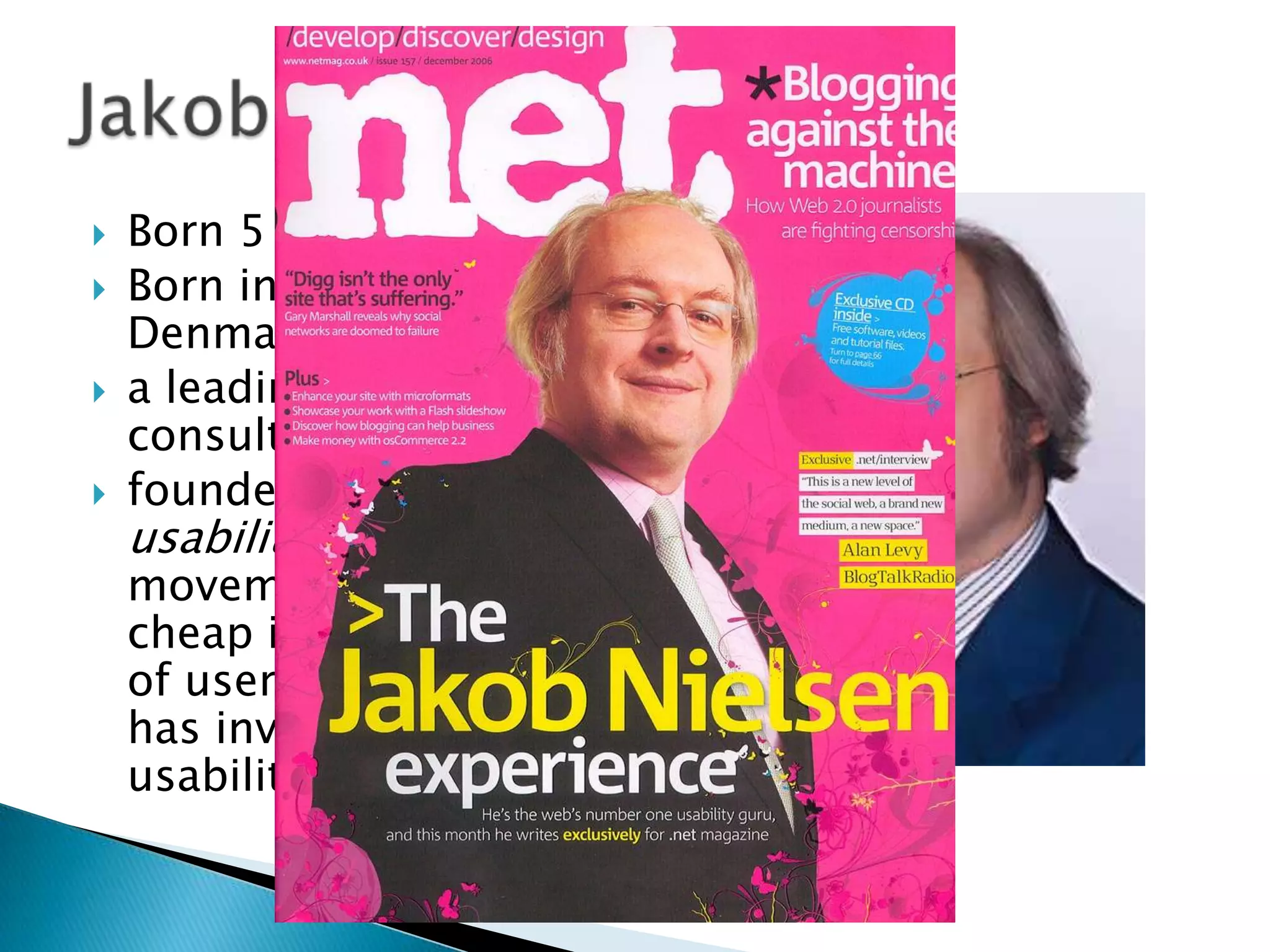 




Born 5 Oct 1957
Born in Copenhagen,
Denmark
a leading web usability
consultant
founded the "discount
usability engineering"
movement for fast and
cheap improvements
of user interfaces and
has invented several
usability methods.

 