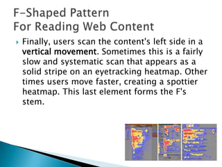 

Finally, users scan the content's left side in a
vertical movement. Sometimes this is a fairly
slow and systematic scan that appears as a
solid stripe on an eyetracking heatmap. Other
times users move faster, creating a spottier
heatmap. This last element forms the F's
stem.

 