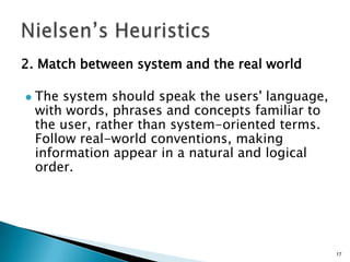 2. Match between system and the real world


The system should speak the users' language,
with words, phrases and concepts familiar to
the user, rather than system-oriented terms.
Follow real-world conventions, making
information appear in a natural and logical
order.

17

 