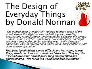 The Design of
Everyday Things
by Donald Norman
“The human mind is exquisitely tailored to make sense of the

world. Give it the slightest clue and off it goes, providing
explanation, rationalization, understanding. Consider the objects
– nooks, radios, kitchen, appliances, office machines, and light
switches – that make up our everyday lives. Well- designed
objects are easy to interpret and understand. They contain visible
clues to their operation.
Poorly designed objects can be difficult and frustrating to use.
They provide no clues – or sometimes false clues. They trap the
user and thwart the normal processing interpretation and
understanding…The result is a world filled with frustration.”

 
