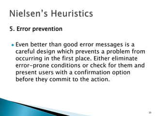 5. Error prevention


Even better than good error messages is a
careful design which prevents a problem from
occurring in the first place. Either eliminate
error-prone conditions or check for them and
present users with a confirmation option
before they commit to the action.

20

 