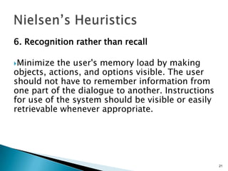 6. Recognition rather than recall
Minimize

the user's memory load by making
objects, actions, and options visible. The user
should not have to remember information from
one part of the dialogue to another. Instructions
for use of the system should be visible or easily
retrievable whenever appropriate.

21

 