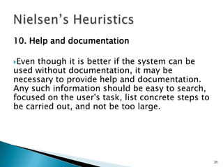 10. Help and documentation
Even

though it is better if the system can be
used without documentation, it may be
necessary to provide help and documentation.
Any such information should be easy to search,
focused on the user's task, list concrete steps to
be carried out, and not be too large.

25

 