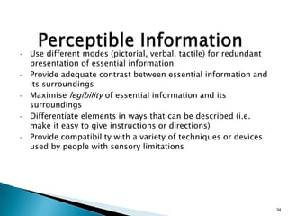 •

•

•

•

•

Use different modes (pictorial, verbal, tactile) for redundant
presentation of essential information
Provide adequate contrast between essential information and
its surroundings
Maximise legibility of essential information and its
surroundings
Differentiate elements in ways that can be described (i.e.
make it easy to give instructions or directions)
Provide compatibility with a variety of techniques or devices
used by people with sensory limitations

34

 