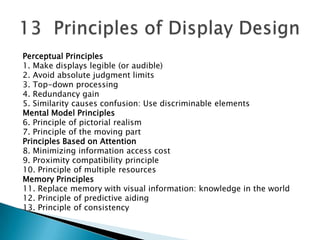 Perceptual Principles
1. Make displays legible (or audible)
2. Avoid absolute judgment limits
3. Top-down processing
4. Redundancy gain
5. Similarity causes confusion: Use discriminable elements
Mental Model Principles
6. Principle of pictorial realism
7. Principle of the moving part
Principles Based on Attention
8. Minimizing information access cost
9. Proximity compatibility principle
10. Principle of multiple resources
Memory Principles
11. Replace memory with visual information: knowledge in the world
12. Principle of predictive aiding
13. Principle of consistency

 