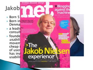 




Born 5 Oct 1957
Born in Copenhagen,
Denmark
a leading web usability
consultant
founded the "discount
usability engineering"
movement for fast and
cheap improvements
of user interfaces and
has invented several
usability methods.

 