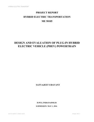 HYBRID ELECTRIC TRANSPORT
SATYAJEET UDAVANT PAGE NO 1
PROJECT REPORT
HYBRID ELECTRIC TRANSPORTATION
ME 50105
DESIGN AND EVALUATION OF PLUG-IN HYBRID
ELECTRIC VEHICLE (PHEV) POWERTRAIN
SATYAJEET UDAVANT
IUPUI, INDIANAPOLIS
SUBMISSION: MAY 1, 2016
 