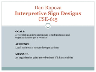 GOALS:  My overall goal is to encourage local businesses and organizations to get a website. AUDIENCE:  Local business & nonprofit organizations MESSAGE:  An organization gains more business if it has a website Dan Rapoza Interpretive Sign Designs CSE-615 