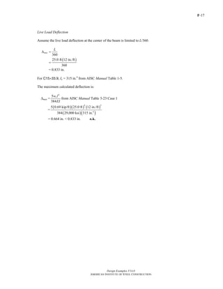 F-17 
Live Load Deflection 
Assume the live load deflection at the center of the beam is limited to L/360. 
Design Examples V14.0 
4 3 
5 0.69 kip/ft 25.0 ft 12 in./ft 
AMERICAN INSTITUTE OF STEEL CONSTRUCTION 
Δ = L 
360 max 
25.0 ft (12 in./ft) 
= 
= 0.833 in. 
360 
For C15×33.9, Ix = 315 in.4 from AISC Manual Table 1-5. 
The maximum calculated deflection is: 
Δmax = 
5 4 
384 
wLl 
EI 
from AISC Manual Table 3-23 Case 1 
= 
( )( ) ( ) 
( )( 4 
) 
384 29,000 ksi 315 in. 
= 0.664 in. < 0.833 in. o.k. 
Return to Table of Contents 
 