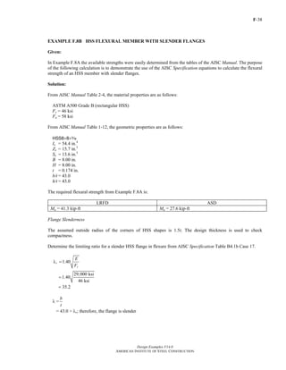 F-38 
EXAMPLE F.8B HSS FLEXURAL MEMBER WITH SLENDER FLANGES 
Given: 
In Example F.8A the available strengths were easily determined from the tables of the AISC Manual. The purpose 
of the following calculation is to demonstrate the use of the AISC Specification equations to calculate the flexural 
strength of an HSS member with slender flanges. 
Solution: 
From AISC Manual Table 2-4, the material properties are as follows: 
ASTM A500 Grade B (rectangular HSS) 
Fy = 46 ksi 
Fu = 58 ksi 
From AISC Manual Table 1-12, the geometric properties are as follows: 
HSS8×8×x 
Ix = 54.4 in.4 
Zx = 15.7 in.3 
Sx = 13.6 in.3 
B = 8.00 in. 
H = 8.00 in. 
t = 0.174 in. 
b/t = 43.0 
h/t = 43.0 
The required flexural strength from Example F.8A is: 
LRFD ASD 
Mu = 41.3 kip-ft Ma = 27.6 kip-ft 
Flange Slenderness 
The assumed outside radius of the corners of HSS shapes is 1.5t. The design thickness is used to check 
compactness. 
Determine the limiting ratio for a slender HSS flange in flexure from AISC Specification Table B4.1b Case 17. 
Design Examples V14.0 
AMERICAN INSTITUTE OF STEEL CONSTRUCTION 
r 1.40 
E 
F 
y 
λ = 
1.40 29,000 ksi 
46 ksi 
= 
= 35.2 
λ = b 
t 
= 43.0 > λr; therefore, the flange is slender 
Return to Table of Contents 
 
