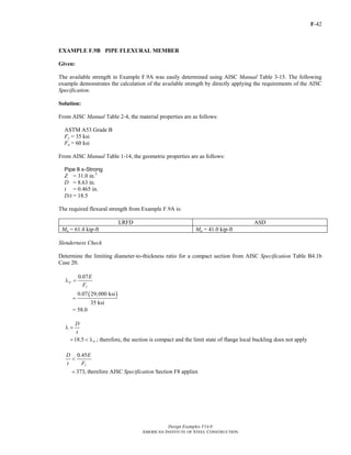 F-42 
EXAMPLE F.9B PIPE FLEXURAL MEMBER 
Given: 
The available strength in Example F.9A was easily determined using AISC Manual Table 3-15. The following 
example demonstrates the calculation of the available strength by directly applying the requirements of the AISC 
Specification. 
Solution: 
From AISC Manual Table 2-4, the material properties are as follows: 
ASTM A53 Grade B 
Fy = 35 ksi 
Fu = 60 ksi 
From AISC Manual Table 1-14, the geometric properties are as follows: 
Pipe 8 x-Strong 
Z = 31.0 in.3 
D = 8.63 in. 
t = 0.465 in. 
D/t = 18.5 
The required flexural strength from Example F.9A is: 
LRFD ASD 
Mu = 61.4 kip-ft Ma = 41.0 kip-ft 
Slenderness Check 
Determine the limiting diameter-to-thickness ratio for a compact section from AISC Specification Table B4.1b 
Case 20. 
< 
= 373, therefore AISC Specification Section F8 applies 
Design Examples V14.0 
AMERICAN INSTITUTE OF STEEL CONSTRUCTION 
E 
F 
0.07 
p 
y 
λ = 
0.07(29,000 ksi) 
35 ksi 
= 
= 58.0 
D 
t 
λ = 
= 18.5 < λp ; therefore, the section is compact and the limit state of flange local buckling does not apply 
D 0.45 
E 
t F 
y 
Return to Table of Contents 
 