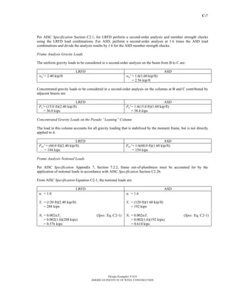 C-7 
Per AISC Specification Section C2.1, for LRFD perform a second-order analysis and member strength checks 
using the LRFD load combinations. For ASD, perform a second-order analysis at 1.6 times the ASD load 
combinations and divide the analysis results by 1.6 for the ASD member strength checks. 
Frame Analysis Gravity Loads 
The uniform gravity loads to be considered in a second-order analysis on the beam from B to C are: 
LRFD ASD 
wu' = 2.40 kip/ft wa' = 1.6(1.60 kip/ft) 
= 2.56 kip/ft 
Concentrated gravity loads to be considered in a second-order analysis on the columns at B and C contributed by 
adjacent beams are: 
LRFD ASD 
Design Examples V14.0 
AMERICAN INSTITUTE OF STEEL CONSTRUCTION 
Pu' = (15.0 ft)(2.40 kip/ft) 
= 36.0 kips 
Pa' = 1.6(15.0 ft)(1.60 kip/ft) 
= 38.4 kips 
Concentrated Gravity Loads on the Pseudo “Leaning” Column 
The load in this column accounts for all gravity loading that is stabilized by the moment frame, but is not directly 
applied to it. 
LRFD ASD 
PuL' = (60.0 ft)(2.40 kip/ft) 
= 144 kips 
PaL' = 1.6(60.0 ft)(1.60 kip/ft) 
= 154 kips 
Frame Analysis Notional Loads 
Per AISC Specification Appendix 7, Section 7.2.2, frame out-of-plumbness must be accounted for by the 
application of notional loads in accordance with AISC Specification Section C2.2b. 
From AISC Specification Equation C2-1, the notional loads are: 
LRFD ASD 
α = 1.0 
Yi = (120 ft)(2.40 kip/ft) 
= 288 kips 
Ni = 0.002αYi (Spec. Eq. C2-1) 
= 0.002(1.0)(288 kips) 
= 0.576 kips 
α = 1.6 
Yi = (120 ft)(1.60 kip/ft) 
= 192 kips 
Ni = 0.002αYi (Spec. Eq. C2-1) 
= 0.002(1.6)(192 kips) 
= 0.614 kips 
Return to Table of Contents 
 