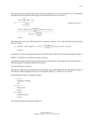 2,100 in. 22.4 in. 18.3 in. 12.0 in. 581 kips 2 12.0 in. 6.55 in. 18.3 in. 
Design Examples V14.0 
AMERICAN INSTITUTE OF STEEL CONSTRUCTION 
I-31 
The distance from the top of the steel section to the elastic neutral axis, YENA, for use in Equation C-I3-1 is calculated 
using the procedure provided in AISC Specification Commentary Section I3.2 as follows: 
⎛ Σ ⎞ 
+ ⎜ ⎟ + 
A d Q d d 
( ) 
3 3 1 
= ⎝ ⎠ 
⎛ Σ ⎞ 
+⎜ ⎟ 
⎝ ⎠ 
( 2 
)( ) ( ) 
2 
2 
22.4 in. 12.0 in. 581 kips 2 12.0 in. 6.55 in. 
50 ksi 
22.4 in. 581 kips 
50 ksi 
18.3 in. 
n 
s 
y 
ENA 
n 
s 
y 
F 
Y 
A Q 
F 
⎛ ⎞ 
+ ⎜ ⎟ ⎡⎣ + ⎤⎦ 
= ⎝ ⎠ 
⎛ ⎞ 
+⎜ ⎟ 
⎝ ⎠ 
= 
(Comm. Eq. C-I3-2) 
Substituting these values into AISC Specification Commentary Equation C-I3-1 yields the following lower bound 
moment of inertia: 
( )( ) ( ) 4 2 2 
4 
50 ksi 
4,730 in. 
ILB 
⎛ ⎞ 
= + − + ⎜ ⎟ ⎡⎣ + − ⎤⎦ 
⎝ ⎠ 
= 
Alternately, this value can be determined directly from AISC Manual Table 3-20 as illustrated in Design Example I.1. 
Method 2: Calculation of the effective moment of inertia, Ieff 
An alternate procedure for determining a moment of inertia for deflections of the composite section is presented in 
AISC Specification Commentary Section I3.2 as follows: 
Transformed Moment of Inertia, Itr 
The effective width of the concrete below the top of the deck may be approximated with the deck profile resulting in a 
50% effective width as depicted in Figure I.2-6. The effective width, beff = 7.50 ft(12 in./ft) = 90.0 in. 
Transformed slab widths are calculated as follows: 
n E E 
s c 
= 
= 
= 
= 
= 
b b n 
b b n 
( ) 
tr 1 
eff 
2 
/ 
29,000 ksi / 3, 490 ksi 
8.31 
/ 
90.0 in./8.31 
=10.8 in. 
= 
0.5 / 
= 
0.5 90.0 in. /8.31 
= 
5.42 in. 
tr eff 
The transformed model is illustrated in Figure I.2-7. 
Return to Table of Contents 
 