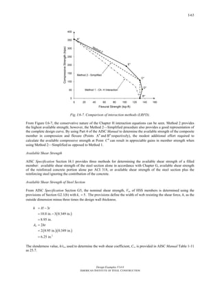 Design Examples V14.0 
AMERICAN INSTITUTE OF STEEL CONSTRUCTION 
Return to Table of Contents 
I-63 
Fig. I.6-7. Comparison of interaction methods (LRFD). 
From Figure I.6-7, the conservative nature of the Chapter H interaction equations can be seen. Method 2 provides 
the highest available strength; however, the Method 2—Simplified procedure also provides a good representation of 
the complete design curve. By using Part 4 of the AISC Manual to determine the available strength of the composite 
member in compression and flexure (Points A′′ and B′′ respectively), the modest additional effort required to 
calculate the available compressive strength at Point C′′ can result in appreciable gains in member strength when 
using Method 2—Simplified as opposed to Method 1. 
Available Shear Strength 
AISC Specification Section I4.1 provides three methods for determining the available shear strength of a filled 
member: available shear strength of the steel section alone in accordance with Chapter G, available shear strength 
of the reinforced concrete portion alone per ACI 318, or available shear strength of the steel section plus the 
reinforcing steel ignoring the contribution of the concrete. 
Available Shear Strength of Steel Section 
From AISC Specification Section G5, the nominal shear strength, Vn, of HSS members is determined using the 
provisions of Section G2.1(b) with kv = 5. The provisions define the width of web resisting the shear force, h, as the 
outside dimension minus three times the design wall thickness. 
( ) 
h H t 
A ht 
( )( ) 
2 
3 
10.0 in. 3 0.349 in. 
8.95 in. 
2 
2 8.95 in. 0.349 in. 
6.25 in. 
w 
= − 
= − 
= 
= 
= 
= 
The slenderness value, h/tw, used to determine the web shear coefficient, Cv, is provided in AISC Manual Table 1-11 
as 25.7. 
 