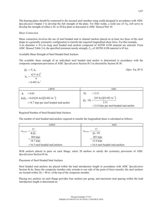 Ω = 
n V 
Design Examples V14.0 
0.65 
0.65 65 ksi 0.442 in. 
18.7 kips per steel headed stud anchor 
2.31 
65 ksi 0.442 in. 
′ 
r 
Q 
AMERICAN INSTITUTE OF STEEL CONSTRUCTION 
Return to Table of Contents 
I-87 
The bearing plates should be connected to the encased steel member using welds designed in accordance with AISC 
Specification Chapter J to develop the full strength of the plate. For fillet welds, a weld size of stp will serve to 
develop the strength of either a 36- or 50-ksi plate as discussed in AISC Manual Part 10. 
Shear Connection 
Shear connection involves the use of steel headed stud or channel anchors placed on at least two faces of the steel 
shape in a generally symmetric configuration to transfer the required longitudinal shear force. For this example, 
w-in.-diameter ~ 4x-in.-long steel headed stud anchors composed of ASTM A108 material are selected. From 
AISC Manual Table 2-6, the specified minimum tensile strength, Fu, of ASTM A108 material is 65 ksi. 
Available Shear Strength of Steel Headed Stud Anchors 
The available shear strength of an individual steel headed stud anchor is determined in accordance with the 
composite component provisions of AISC Specification Section I8.3 as directed by Section I6.3b. 
Q FA 
A 
nv u sa 
( )2 
2 
in. 
4 
0.442 in. 
sa 
= 
π 
= 
= 
w 
(Spec. Eq. I8-3) 
LRFD ASD 
( )( 2 ) 
φ = 
φ = 
v 
vQnv 
= 
( )( 2 ) 
/ 
2.31 
12.4 kips per steel headed stud anchor 
v 
Qnv v 
Ω = 
= 
Required Number of Steel Headed Stud Anchors 
The number of steel headed stud anchors required to transfer the longitudinal shear is calculated as follows: 
LRFD ASD 
n V 
′ 
r 
Q 
= 
φ 
= 
= 
304 kips 
18.7 kips 
16.3 steel headed stud anchors 
anchors 
v nv 
203 kips 
12.4 kips 
16.4 steel headed stud anchors 
anchors 
nv v 
= 
Ω 
= 
= 
With anchors placed in pairs on each flange, select 20 anchors to satisfy the symmetry provisions of AISC 
Specification Section I6.4a. 
Placement of Steel Headed Stud Anchors 
Steel headed stud anchors are placed within the load introduction length in accordance with AISC Specification 
Section I6.4a. Since the composite member only extends to one side of the point of force transfer, the steel anchors 
are located within 2h2 = 48 in. of the top of the composite member. 
Placing two anchors on each flange provides four anchors per group, and maximum stud spacing within the load 
introduction length is determined as: 
 