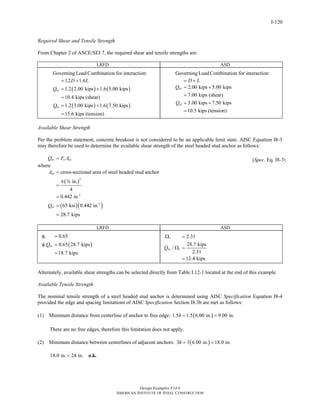 cross-sectional area of steel headed stud anchor 
Ω = 
Design Examples V14.0 
1.2 1.6 
1.2 2.00 kips 1.6 5.00 kips 
10.4 kips (shear) 
1.2 3.00 kips 1.6 7.50 kips 
15.6 kips (tension) 
AMERICAN INSTITUTE OF STEEL CONSTRUCTION 
I-120 
Required Shear and Tensile Strength 
From Chapter 2 of ASCE/SEI 7, the required shear and tensile strengths are: 
LRFD ASD 
Governing LoadCombination for interaction: 
( ) ( ) 
( ) ( ) 
uv 
ut 
D L 
Q 
Q 
= + 
= + 
= 
= + 
= 
Governing LoadCombination for interaction: 
= D + L 
2.00 kips 5.00 kips 
7.00 kips (shear) 
3.00 kips 7.50 kips 
10.5 kips (tension) 
av 
at 
Q 
Q 
= + 
= 
= + 
= 
Available Shear Strength 
Per the problem statement, concrete breakout is not considered to be an applicable limit state. AISC Equation I8-3 
may therefore be used to determine the available shear strength of the steel headed stud anchor as follows: 
Qnv = Fu Asa 
where 
( ) 
2 
2 
( )( 2 
) 
in. 
4 
0.442 in. 
65 ksi 0.442 in. 
28.7 kips 
A 
sa 
Q 
nv 
= 
π 
= 
= 
= 
= 
w 
(Spec. Eq. I8-3) 
LRFD ASD 
0.65 
0.65 28.7 kips 
18.7 kips 
( ) 
φ = 
φ = 
v 
vQnv 
= 
2.31 
/ 28.7 kips 
2.31 
12.4 kips 
v 
Qnv v 
Ω = 
= 
Alternately, available shear strengths can be selected directly from Table I.12-1 located at the end of this example. 
Available Tensile Strength 
The nominal tensile strength of a steel headed stud anchor is determined using AISC Specification Equation I8-4 
provided the edge and spacing limitations of AISC Specification Section I8.3b are met as follows: 
(1) Minimum distance from centerline of anchor to free edge: 1.5h = 1.5(6.00 in.) = 9.00 in. 
There are no free edges, therefore this limitation does not apply. 
(2) Minimum distance between centerlines of adjacent anchors: 3h = 3(6.00 in.) = 18.0 in. 
18.0 in. < 24 in. o.k. 
Return to Table of Contents 
 
