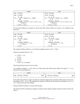 φ 
120 kips 75.9 kips in. 1.19 in. in. 
= +w ≥ +w 
= 6.30 in. ≥ 1.94 in. 
W R R k 
Return to Table of Contents 
= + ≥ + 
= +w ≥ +w 
= 6.30 in. ≥ 1.94 in. 
= + 
= +w 
= 3.37 in. 
Design Examples V14.0 
− φ 
W R R k 
u setback setback 
− Ω 
− 
− Ω 
− 
AMERICAN INSTITUTE OF STEEL CONSTRUCTION 
K-21 
LRFD ASD 
5 
6 
75.9 kips 
7.95 kips 
R 
R 
φ = 
φ = 
5 
= + ≥ + 
min des 
R 
6 
− 
7.95 kips/in. 
5 
6 
50.6 kips 
5.30 kips 
R 
R 
Ω = 
Ω = 
5 
6 
/ setback setback 
/ 
a 
min des 
R 
Ω 
80.0 kips 50.6 kips in. 1.19 in. in. 
5.30 kips/in. 
For web local yielding, use constants R1 and R2 from AISC Manual Table 9-4. Assume a w-in. setback for the 
beam end. 
LRFD ASD 
1 
2 
64.0 kips 
21.5 kips 
R 
R 
φ = 
φ = 
− φ 
u setback 
= 1 
+ 
2 
min 
R R 
W 
R 
φ 
120 kips − 
64.0 kips in. 
= +w 
21.5 kips/in. 
= 3.35 in. 
1 
2 
42.6 kips 
14.3 kips 
R 
R 
Ω = 
Ω = 
1 
2 
/ 
setback 
/ 
a 
min 
R R 
W 
R 
Ω 
80.0 kips 42.6 kips in. 
14.3 kips/in. 
The minimum stiffener width, Wmin, for web local crippling controls. Use W = 7.00 in. 
Check the assumption that lb/d > 0.2. 
7.00 in. in. b l = −w 
= 6.25 in. 
6.25 in. 
21.1 in. 
b l 
d 
= 
= 0.296 > 0.2, as assumed 
Weld Strength Requirements for the Seat Plate 
Try a stiffener of length, L = 24 in. with c-in. fillet welds. Enter AISC Manual Table 10-8 using W = 7 in. as 
determined in the preceding text. 
LRFD ASD 
293 kips 120 kips n φR = > o.k. n 195 kips 80.0 kips R = > 
Ω 
o.k. 
From AISC Manual Part 10, Figure 10-10(b), the minimum length of the seat-plate-to-HSS weld on each side of 
the stiffener is 0.2L = 4.8 in. This establishes the minimum weld between the seat plate and stiffener; use 5 in. of 
c-in. weld on each side of the stiffener. 
Minimum HSS Wall Thickness to Match Weld Strength 
The minimum HSS wall thickness required to match the shear rupture strength of the base metal to that of the 
weld is: 
 