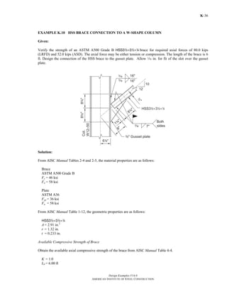 Design Examples V14.0 
AMERICAN INSTITUTE OF STEEL CONSTRUCTION 
K-36 
EXAMPLE K.10 HSS BRACE CONNECTION TO A W-SHAPE COLUMN 
Given: 
Verify the strength of an ASTM A500 Grade B HSS32×32×4 brace for required axial forces of 80.0 kips 
(LRFD) and 52.0 kips (ASD). The axial force may be either tension or compression. The length of the brace is 6 
ft. Design the connection of the HSS brace to the gusset plate. Allow z in. for fit of the slot over the gusset 
plate. 
Solution: 
From AISC Manual Tables 2-4 and 2-5, the material properties are as follows: 
Brace 
ASTM A500 Grade B 
Fy = 46 ksi 
Fu = 58 ksi 
Plate 
ASTM A36 
Fyp = 36 ksi 
Fu = 58 ksi 
From AISC Manual Table 1-12, the geometric properties are as follows: 
HSS32×32×4 
A = 2.91 in.2 
r = 1.32 in. 
t = 0.233 in. 
Available Compressive Strength of Brace 
Obtain the available axial compressive strength of the brace from AISC Manual Table 4-4. 
K = 1.0 
Lb = 6.00 ft 
Return to Table of Contents 
 