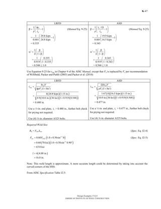 ⎛ Ω ⎞ 
β = ⎜ − ⎟ ρ⎝ ⎠ 
α = ⎜ ⎟ δ ⎝ −β ⎠ 
t r b 
Design Examples V14.0 
r 
r 
⎛ ⎞ 
⎜ − ⎟ 
⎝ ⎠ 
⎛ β ⎞ 
4 24.8 kips 1.13 in. 
Ω ′ 
pF 
AMERICAN INSTITUTE OF STEEL CONSTRUCTION 
Return to Table of Contents 
K-47 
LRFD ASD 
⎛ φ ⎞ 
r 
r 
1 n 1 
β = − ρ⎝ ⎜ ⎟ ut 
⎠ 
(Manual Eq. 9-25) 
⎛ ⎞ 
⎜ − ⎟ 
⎝ ⎠ 
= 1 29.8 kips 1 
0.601 24.8 kips 
= 0.335 
' 1 
⎛ β ⎞ 
α = δ ⎜ ⎝ 1 
−β ⎟ ⎠ 
= 1 0.335 
⎛ ⎞ 
⎜ − ⎟ ⎝ ⎠ 
0.919 1 0.335 
= 0.548 ≤ 1.0 
1 / n 1 
at 
(Manual Eq. 9-25) 
= 1 19.9 kips 1 
0.601 16.5 kips 
= 0.343 
' 1 
1 
1 0.343 
0.919 1 0.343 
= ⎛ ⎞ ⎜ − ⎟ ⎝ ⎠ 
= 0.568 ≤ 1.0 
Use Equation 9-23 for treq in Chapter 9 of the AISC Manual, except that Fu is replaced by Fy per recommendation 
of Willibald, Packer and Puthli (2003) and Packer et al. (2010). 
LRFD ASD 
4 
ut 
(1 ) 
req 
y 
r b 
t 
pF 
′ 
= 
φ +δα′ 
( )( ) 
( )( )( ( )) 
0.9 10.0 in. 36 ksi 1 0.919 0.548 
= 
+ 
= 0.480 in. 
Use a 2-in. end plate, 1 t > 0.480 in., further bolt check 
for prying not required. 
Use (4) w-in.-diameter A325 bolts. 
4 
at 
(1 ) 
req 
y 
= 
+ δα′ 
( )( )( ) 
( )( ( )) 
1.67 4 16.5 kips 1.13 in. 
10.0 in. 36 ksi 1 0.919 0.568 
= 
+ 
= 0.477 in. 
Use a 2-in. end plate, 1 t > 0.477 in., further bolt check 
for prying not required. 
Use (4) w-in.-diameter A325 bolts. 
Required Weld Size 
Rn = FnwAwe (Spec. Eq. J2-4) 
0.60 (1.0 0.50sin1.5 ) nw EXX F = F + θ (Spec. Eq. J2-5) 
= 0.60(70 ksi)(1.0 + 0.50sin1.5 0.90°) 
= 63.0 ksi 
4(4.00 in.) 
16.0 in. 
l = 
= 
Note: This weld length is approximate. A more accurate length could be determined by taking into account the 
curved corners of the HSS. 
From AISC Specification Table J2.5: 
 