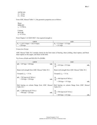 Design Examples V14.0 
AMERICAN INSTITUTE OF STEEL CONSTRUCTION 
Return to Table of Contents 
IIA-3 
ASTM A36 
Fy = 36 ksi 
Fu = 58 ksi 
From AISC Manual Table 1-1, the geometric properties are as follows: 
Beam 
W36×231 
tw = 0.760 in. 
Column 
W14×90 
tf = 0.710 in. 
From Chapter 2 of ASCE/SEI 7, the required strength is: 
LRFD ASD 
Ru = 1.2(37.5 kips) + 1.6(113 kips) 
= 226 kips 
Ra = 37.5 kips + 113 kips 
= 151 kips 
Connection Design 
AISC Manual Table 10-1 includes checks for the limit states of bearing, shear yielding, shear rupture, and block 
shear rupture on the angles, and shear on the bolts. 
Try 8 rows of bolts and 2L5×32×c (SLBB). 
LRFD ASD 
φRn = 247 kips > 226 kips o.k. 
Rn = 165 kips > 151 kips 
Ω 
o.k. 
Beam web strength from AISC Manual Table 10-1: 
Uncoped, Leh = 1w in. 
φRn = 702 kips/in.(0.760 in.) 
= 534 kips > 226 kips o.k. 
Beam web strength from AISC Manual Table 10-1: 
Uncoped, Leh = 1w in. 
Rn = 468 kips/in.(0.760 in.) 
Ω 
= 356 kips > 151 kips o.k. 
Bolt bearing on column flange from AISC Manual 
Table 10-1: 
φRn = 1,400 kips/in.(0.710 in.) 
= 994 kips > 226 kips o.k. 
Bolt bearing on column flange from AISC Manual 
Table 10-1: 
Rn = 936 kips/in.(0.710 in.) 
Ω 
= 665 kips > 151 kips o.k. 
 