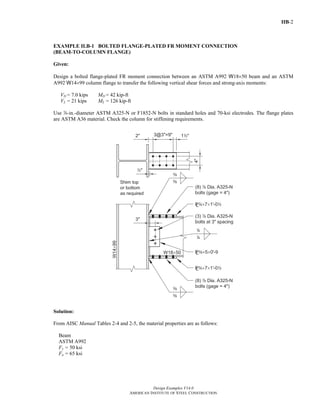 IIB-2 
EXAMPLE II.B-1 BOLTED FLANGE-PLATED FR MOMENT CONNECTION 
(BEAM-TO-COLUMN FLANGE) 
Given: 
Design a bolted flange-plated FR moment connection between an ASTM A992 W18×50 beam and an ASTM 
A992 W14×99 column flange to transfer the following vertical shear forces and strong-axis moments: 
VD = 7.0 kips MD = 42 kip-ft 
VL = 21 kips ML = 126 kip-ft 
Use d-in.-diameter ASTM A325-N or F1852-N bolts in standard holes and 70-ksi electrodes. The flange plates 
are ASTM A36 material. Check the column for stiffening requirements. 
Solution: 
From AISC Manual Tables 2-4 and 2-5, the material properties are as follows: 
Beam 
ASTM A992 
Fy = 50 ksi 
Fu = 65 ksi 
Design Examples V14.0 
AMERICAN INSTITUTE OF STEEL CONSTRUCTION 
Return to Table of Contents 
 