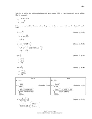 IIC-7 
Note: 1a in. entering and tightening clearance from AISC Manual Table 7-15 is accommodated and the column 
fillet toe is cleared. 
b = b − db (Manual Eq. 9-21) 
a = a + db ≤ b + db (Manual Eq. 9-27) 
δ = − (Manual Eq. 9-24) 
t Bb 
1.67 4 23.4 kips 1.25 in. 
Design Examples V14.0 
≤ + d d 
pF 
⎡⎛ ⎞ ⎤ ⎢⎜ ⎟ − ⎥ + ⎢⎣⎝ s ⎠ ⎥⎦ 
2 1 1.06 in. 1 
AMERICAN INSTITUTE OF STEEL CONSTRUCTION 
8.08 in. 4 in. 
2 
a 
− 
= 2 
= 1.79 in. 
Note: a was calculated based on the column flange width in this case because it is less than the double angle 
width. 
' 
2 
=1.69 in. in. 
2 
− d 
= 1.25 in. 
' 1.25 
2 2 
=1.79 in.+ in. 1.25(1.69 in.) in. 
2 2 
= 2.23 in. ≤ 2.55 in. 
' 
' 
b 
a 
ρ = (Manual Eq. 9-26) 
=1.25 in. 
2.23 in. 
= 0.561 
1 d ' 
p 
=1 in. 
−, 
= 0.688 
3.00 in. 
LRFD ASD 
φ = 0.90 
t Bb 
4 ' 
c 
pF 
u 
= 
φ 
(Manual Eq. 9-30a) 
= 
( )( ) 
( )( ) 
4 35.1 kips 1.25 in. 
0.90 3.00 in. 58 ksi 
= 1.06 in. 
Ω = 1.67 
4 ' 
c 
u 
Ω 
= (Manual Eq. 9-30b) 
= 
( )( )( ) 
( ) 
3.00 in. 58 ksi 
= 1.06 in. 
⎡⎛ 2 ⎤ α ' = 1 ⎢⎜ tc 
⎞ ( − 1 
⎥ δ 1 
+ ρ ) 
⎟ ⎢⎣⎝ t 
⎠ ⎥⎦ 
(Manual Eq. 9-35) 
= ( ) 
0.688 1 0.561 in. 
Return to Table of Contents 
 