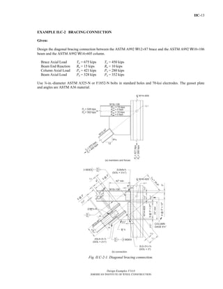IIC-13 
EXAMPLE II.C-2 BRACING CONNECTION 
Given: 
Design the diagonal bracing connection between the ASTM A992 W12×87 brace and the ASTM A992 W18×106 
beam and the ASTM A992 W14×605 column. 
Brace Axial Load Tu = 675 kips Ta = 450 kips 
Beam End Reaction Ru = 15 kips Ra = 10 kips 
Column Axial Load Pu = 421 kips Pa = 280 kips 
Beam Axial Load Pu = 528 kips Pa = 352 kips 
Use d-in.-diameter ASTM A325-N or F1852-N bolts in standard holes and 70-ksi electrodes. The gusset plate 
and angles are ASTM A36 material. 
Fig. II.C-2-1. Diagonal bracing connection. 
Design Examples V14.0 
AMERICAN INSTITUTE OF STEEL CONSTRUCTION 
Return to Table of Contents 
 
