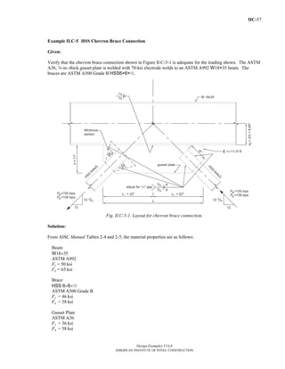 IIC-57 
Example II.C-5 HSS Chevron Brace Connection 
Given: 
Verify that the chevron brace connection shown in Figure II.C-5-1 is adequate for the loading shown. The ASTM 
A36, w-in.-thick gusset plate is welded with 70-ksi electrode welds to an ASTM A992 W18×35 beam. The 
braces are ASTM A500 Grade B HSS6×6×2. 
Fig. II.C-5-1. Layout for chevron brace connection. 
Solution: 
From AISC Manual Tables 2-4 and 2-5, the material properties are as follows: 
Beam 
W18×35 
ASTM A992 
Fy = 50 ksi 
Fu = 65 ksi 
Brace 
HSS 6×6×2 
ASTM A500 Grade B 
Fy = 46 ksi 
Fu = 58 ksi 
Gusset Plate 
ASTM A36 
Fy = 36 ksi 
Fu = 58 ksi 
Design Examples V14.0 
AMERICAN INSTITUTE OF STEEL CONSTRUCTION 
Return to Table of Contents 
 