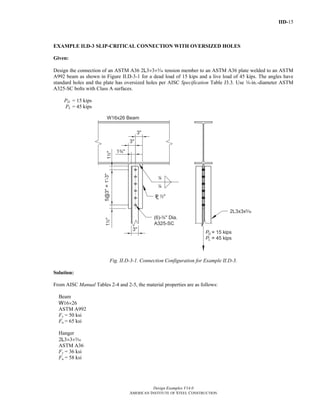 IID-15 
EXAMPLE II.D-3 SLIP-CRITICAL CONNECTION WITH OVERSIZED HOLES 
Given: 
Design the connection of an ASTM A36 2L3×3×c tension member to an ASTM A36 plate welded to an ASTM 
A992 beam as shown in Figure II.D-3-1 for a dead load of 15 kips and a live load of 45 kips. The angles have 
standard holes and the plate has oversized holes per AISC Specification Table J3.3. Use w-in.-diameter ASTM 
A325-SC bolts with Class A surfaces. 
Design Examples V14.0 
AMERICAN INSTITUTE OF STEEL CONSTRUCTION 
PD 
= 15 kips 
PL = 45 kips 
Fig. II.D-3-1. Connection Configuration for Example II.D-3. 
Solution: 
From AISC Manual Tables 2-4 and 2-5, the material properties are as follows: 
Beam 
W16×26 
ASTM A992 
Fy = 50 ksi 
Fu = 65 ksi 
Hanger 
2L3×3×c 
ASTM A36 
Fy = 36 ksi 
Fu = 58 ksi 
Return to Table of Contents 
 