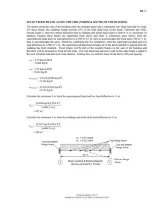 III-11 
SELECT ROOF BEAMS ALONG THE SIDE (NORTH & SOUTH) OF THE BUILDING 
The beams along the side of the building carry the spandrel panel and a substantial roof dead load and live load. 
For these beams, the cladding weight exceeds 25% of the total dead load on the beam. Therefore, per AISC 
Design Guide 3, limit the vertical deflection due to cladding and initial dead load to L/600 or a in. maximum. In 
addition, because these beams are supporting brick above and there is continuous glass below, limit the 
superimposed dead and live load deflection to L/600 or 0.3 in. max to accommodate the brick and L/360 or 4 in. 
max to accommodate the glass. Therefore, combining the two limitations, limit the superimposed dead and live 
load deflection to L/600 or 4 in. The superimposed dead load includes all of the dead load that is applied after the 
cladding has been installed. These beams will be part of the moment frames on the side of the building and 
therefore will be designed as fixed at both ends. The roof dead load and snow load on this edge beam is equal to 
the joist end dead load and snow load reaction. Treating this as a uniform load, divide this by the joist spacing. 
wD = 2.76 kips/6.00 ft 
Design Examples V14.0 
AMERICAN INSTITUTE OF STEEL CONSTRUCTION 
= 0.460 kip/ft 
wS = 3.73 kips/6.00 ft 
= 0.622 kip/ft 
wD(initial) = 23.0 ft (0.008 kip/ft2) 
= 0.184 kip/ft 
wD(super) = 23.0 ft (0.012 kip/ft2) 
= 0.276 kip/ft 
Calculate the minimum Ix to limit the superimposed dead and live load deflection to 4 in. 
Ireq = 
( )( ) 
4 0.898 kip/ft 30.0 ft 
( ) 
6,440 4 in. 
= 452 in.4 
Calculate the minimum Ix to limit the cladding and initial dead load deflection to a in. 
Ireq = 
( )( ) 
4 0.597 kip/ft 30.0 ft 
( ) 
6,440 a in. 
= 200 in.4 
Return to Table of Contents 
 