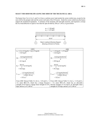 Return to Table of Contents 
III-16 
SELECT THE ROOF BEAMS ALONG THE SIDES OF THE MECHANICAL AREA 
The beams from 3 to 4, 4 to 5, and 5 to 6 have a uniform snow load outside the screen walled area, except for the 
snow drift at the parapet ends and the screen wall ends of the 45-ft joists. Inside the screen walled area the beams 
support the mechanical equipment. A summary of the moments, left and right reactions, and required Ix to keep 
the live load deflection to equal or less than the span divided by 240 (or 1.50 in.) is given below. 
LRFD ASD 
Design Examples V14.0 
wu =1.2 (1.35 kip/ft) +1.6(1.27 kip/ft) 
AMERICAN INSTITUTE OF STEEL CONSTRUCTION 
= 3.65 kip/ft 
Mu = 
( )2 3.65 kip/ft 30.0 ft 
8 
= 411 kip-ft 
Ru = 30.0 ft (3.65 kip/ft) 
2 
= 54.8 kips 
Ix req’d = 
( ) 
( ) 
4 1.27 kip/ft 30.0 ft 
1,290 1.50 in. 
= 532 in.4 
From AISC Manual Table 3-2, for Lb = 6 ft and Cb = 
1.0, select W21×55, which has a design flexural 
strength of 473 kip-ft, a design shear strength of 234 
kips, and an Ix of 1,140 in.4 
wa = 1.35 kip/ft + 1.27 kip/ft2 
= 2.62 kip/ft 
Ma = 
( )2 2.62 kip/ft 30.0 ft 
8 
= 295 kip-ft 
Ra = 30.0 ft (2.62 kip/ft) 
2 
= 39.3 kips 
Ix req’d = 
( ) 
( ) 
4 1.27 kip/ft 30.0 ft 
1,290 1.50 in. 
= 532 in.4 
From AISC Manual Table 3-2, for Lb = 6 ft and Cb 
= 1.0, select W21×55, which has an allowable 
flexural strength of 314 kip-ft, an allowable shear 
strength of 156 kips, and an Ix of 1,140 in.4 
 