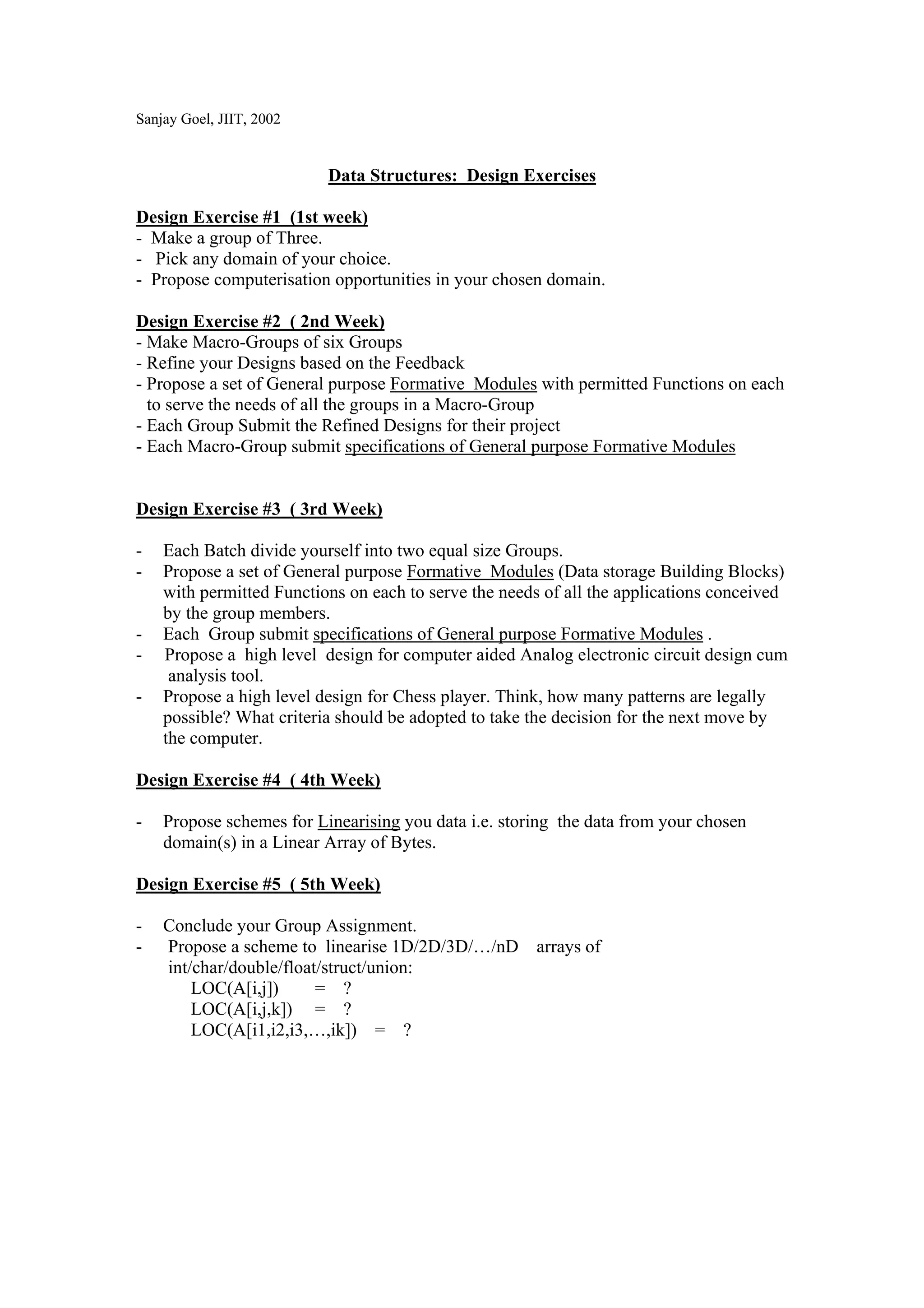 Sanjay Goel, JIIT, 2002


                          Data Structures: Design Exercises

Design Exercise #1 (1st week)
- Make a group of Three.
- Pick any domain of your choice.
- Propose computerisation opportunities in your chosen domain.

Design Exercise #2 ( 2nd Week)
- Make Macro-Groups of six Groups
- Refine your Designs based on the Feedback
- Propose a set of General purpose Formative Modules with permitted Functions on each
  to serve the needs of all the groups in a Macro-Group
- Each Group Submit the Refined Designs for their project
- Each Macro-Group submit specifications of General purpose Formative Modules


Design Exercise #3 ( 3rd Week)

-   Each Batch divide yourself into two equal size Groups.
-   Propose a set of General purpose Formative Modules (Data storage Building Blocks)
    with permitted Functions on each to serve the needs of all the applications conceived
    by the group members.
-   Each Group submit specifications of General purpose Formative Modules .
-   Propose a high level design for computer aided Analog electronic circuit design cum
     analysis tool.
-   Propose a high level design for Chess player. Think, how many patterns are legally
    possible? What criteria should be adopted to take the decision for the next move by
    the computer.

Design Exercise #4 ( 4th Week)

-   Propose schemes for Linearising you data i.e. storing the data from your chosen
    domain(s) in a Linear Array of Bytes.

Design Exercise #5 ( 5th Week)

-   Conclude your Group Assignment.
-   Propose a scheme to linearise 1D/2D/3D/…/nD arrays of
    int/char/double/float/struct/union:
        LOC(A[i,j])      = ?
        LOC(A[i,j,k]) = ?
        LOC(A[i1,i2,i3,…,ik]) = ?
 