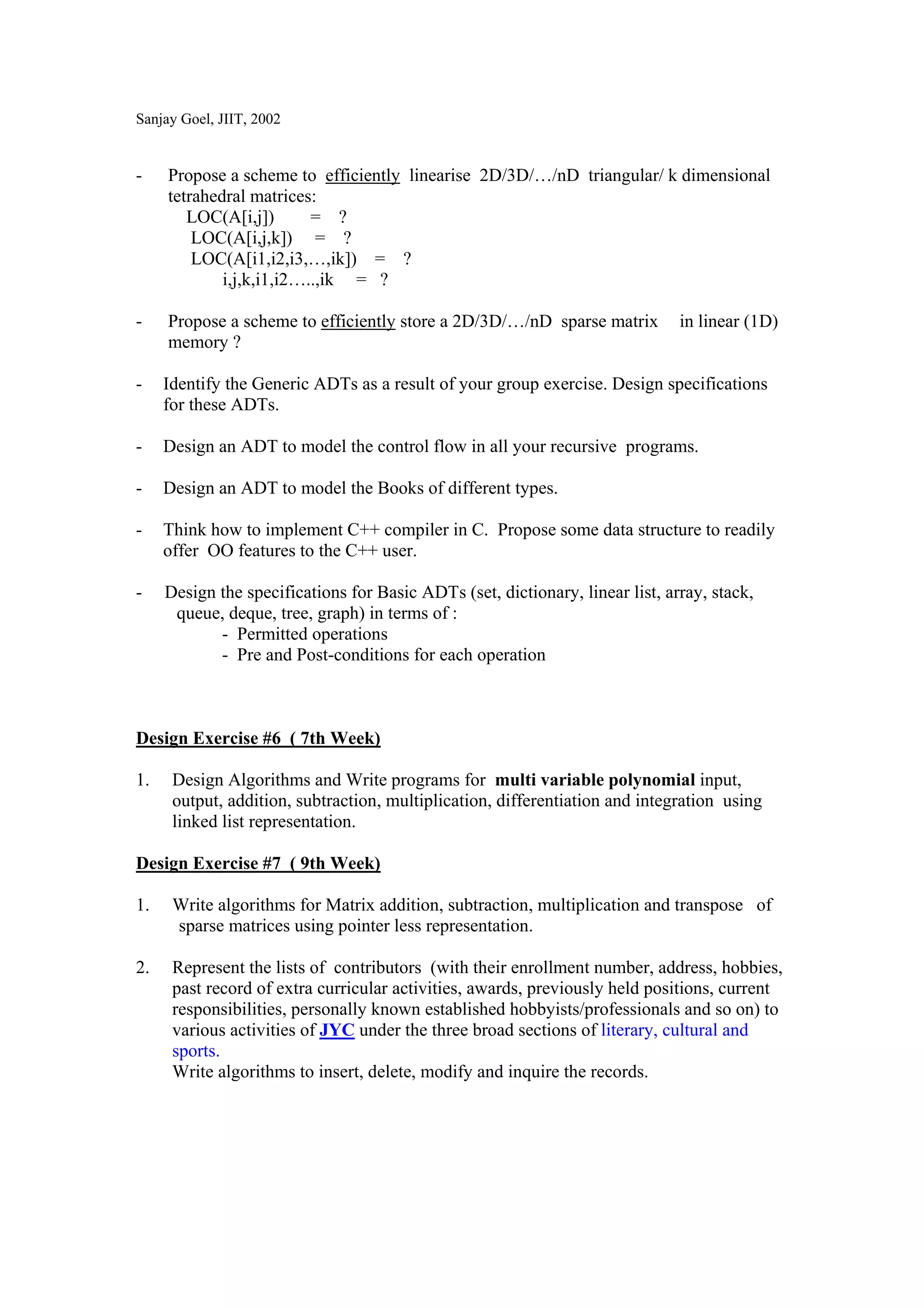 Sanjay Goel, JIIT, 2002


-    Propose a scheme to efficiently linearise 2D/3D/…/nD triangular/ k dimensional
     tetrahedral matrices:
        LOC(A[i,j])       = ?
         LOC(A[i,j,k]) = ?
         LOC(A[i1,i2,i3,…,ik]) = ?
             i,j,k,i1,i2…..,ik = ?

-    Propose a scheme to efficiently store a 2D/3D/…/nD sparse matrix          in linear (1D)
     memory ?

-    Identify the Generic ADTs as a result of your group exercise. Design specifications
     for these ADTs.

-    Design an ADT to model the control flow in all your recursive programs.

-    Design an ADT to model the Books of different types.

-    Think how to implement C++ compiler in C. Propose some data structure to readily
     offer OO features to the C++ user.

-    Design the specifications for Basic ADTs (set, dictionary, linear list, array, stack,
      queue, deque, tree, graph) in terms of :
            - Permitted operations
            - Pre and Post-conditions for each operation



Design Exercise #6 ( 7th Week)

1.    Design Algorithms and Write programs for multi variable polynomial input,
      output, addition, subtraction, multiplication, differentiation and integration using
      linked list representation.

Design Exercise #7 ( 9th Week)

1.    Write algorithms for Matrix addition, subtraction, multiplication and transpose of
      sparse matrices using pointer less representation.

2.    Represent the lists of contributors (with their enrollment number, address, hobbies,
      past record of extra curricular activities, awards, previously held positions, current
      responsibilities, personally known established hobbyists/professionals and so on) to
      various activities of JYC under the three broad sections of literary, cultural and
      sports.
      Write algorithms to insert, delete, modify and inquire the records.
 