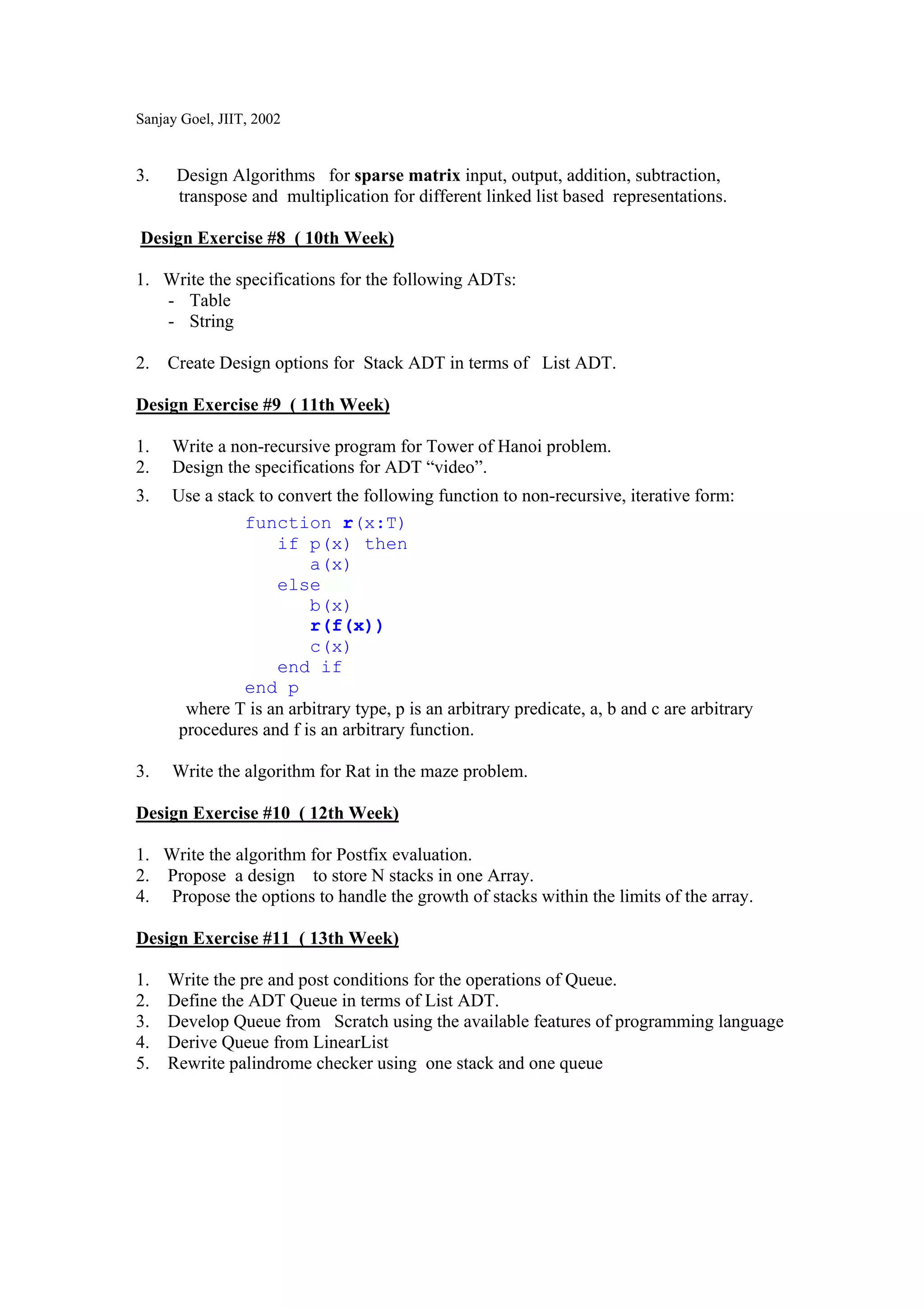 Sanjay Goel, JIIT, 2002


3.    Design Algorithms for sparse matrix input, output, addition, subtraction,
      transpose and multiplication for different linked list based representations.

Design Exercise #8 ( 10th Week)

1. Write the specifications for the following ADTs:
   - Table
   - String

2. Create Design options for Stack ADT in terms of List ADT.

Design Exercise #9 ( 11th Week)

1.   Write a non-recursive program for Tower of Hanoi problem.
2.   Design the specifications for ADT “video”.
3.   Use a stack to convert the following function to non-recursive, iterative form:
               function r(x:T)
                    if p(x) then
                        a(x)
                    else
                        b(x)
                        r(f(x))
                        c(x)
                    end if
               end p
       where T is an arbitrary type, p is an arbitrary predicate, a, b and c are arbitrary
      procedures and f is an arbitrary function.

3.   Write the algorithm for Rat in the maze problem.

Design Exercise #10 ( 12th Week)

1. Write the algorithm for Postfix evaluation.
2. Propose a design to store N stacks in one Array.
4. Propose the options to handle the growth of stacks within the limits of the array.

Design Exercise #11 ( 13th Week)

1.   Write the pre and post conditions for the operations of Queue.
2.   Define the ADT Queue in terms of List ADT.
3.   Develop Queue from Scratch using the available features of programming language
4.   Derive Queue from LinearList
5.   Rewrite palindrome checker using one stack and one queue
 