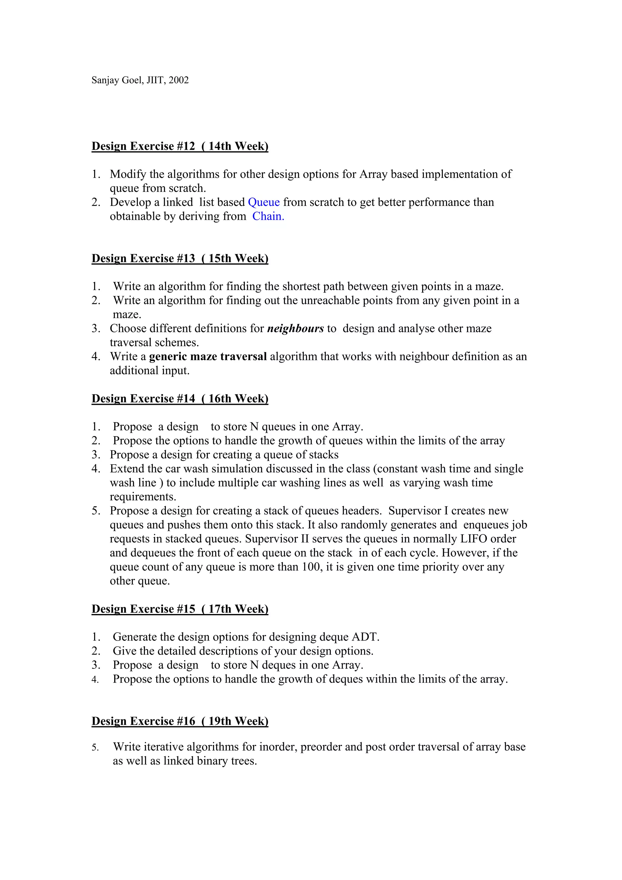 Sanjay Goel, JIIT, 2002




Design Exercise #12 ( 14th Week)

1. Modify the algorithms for other design options for Array based implementation of
   queue from scratch.
2. Develop a linked list based Queue from scratch to get better performance than
   obtainable by deriving from Chain.


Design Exercise #13 ( 15th Week)

1. Write an algorithm for finding the shortest path between given points in a maze.
2. Write an algorithm for finding out the unreachable points from any given point in a
    maze.
3. Choose different definitions for neighbours to design and analyse other maze
   traversal schemes.
4. Write a generic maze traversal algorithm that works with neighbour definition as an
   additional input.

Design Exercise #14 ( 16th Week)

1.  Propose a design to store N queues in one Array.
2.  Propose the options to handle the growth of queues within the limits of the array
3. Propose a design for creating a queue of stacks
4. Extend the car wash simulation discussed in the class (constant wash time and single
   wash line ) to include multiple car washing lines as well as varying wash time
   requirements.
5. Propose a design for creating a stack of queues headers. Supervisor I creates new
   queues and pushes them onto this stack. It also randomly generates and enqueues job
   requests in stacked queues. Supervisor II serves the queues in normally LIFO order
   and dequeues the front of each queue on the stack in of each cycle. However, if the
   queue count of any queue is more than 100, it is given one time priority over any
   other queue.

Design Exercise #15 ( 17th Week)

1. Generate the design options for designing deque ADT.
2. Give the detailed descriptions of your design options.
3. Propose a design to store N deques in one Array.
4. Propose the options to handle the growth of deques within the limits of the array.



Design Exercise #16 ( 19th Week)

5.   Write iterative algorithms for inorder, preorder and post order traversal of array base
     as well as linked binary trees.
 