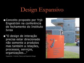 Design Expansivo
•Conceito proposto por Yrjö
Engeström na conferência
de fechamento do Instituto
Ivrea
•“O design de interação
precisa estar direcionado
não somente a produtos
mas também a relações,
processos, serviços,
organizações...”
Engeström, Y. Activity Theory and Expansive Design
 