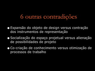 6 outras contradições
•Expansão do objeto de design versus contração
dos instrumentos de representação
•Socialização do espaço projetual versus alienação
de possibilidades de projeto
•Co-criação de conhecimento versus otimização de
processos de trabalho
 