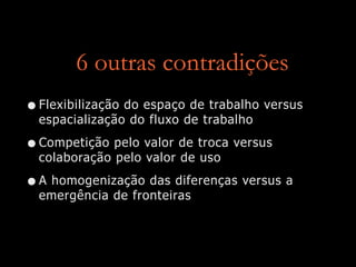 6 outras contradições
•Flexibilização do espaço de trabalho versus
espacialização do fluxo de trabalho
•Competição pelo valor de troca versus
colaboração pelo valor de uso
•A homogenização das diferenças versus a
emergência de fronteiras
 