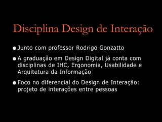 Disciplina Design de Interação
•Junto com professor Rodrigo Gonzatto
•A graduação em Design Digital já conta com
disciplinas de IHC, Ergonomia, Usabilidade e
Arquitetura da Informação
•Foco no diferencial do Design de Interação:
projeto de interações entre pessoas
 