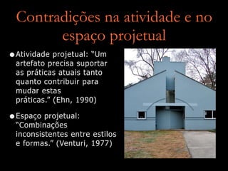 Contradições na atividade e no
espaço projetual
•Atividade projetual: “Um
artefato precisa suportar
as práticas atuais tanto
quanto contribuir para
mudar estas
práticas.” (Ehn, 1990)
•Espaço projetual:
“Combinações
inconsistentes entre estilos
e formas.” (Venturi, 1977)
 