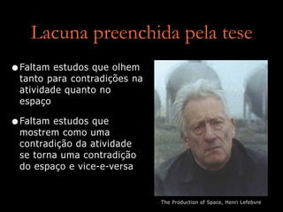 Lacuna preenchida pela tese
•Faltam estudos que olhem
tanto para contradições na
atividade quanto no
espaço
•Faltam estudos que
mostrem como uma
contradição da atividade
se torna uma contradição
do espaço e vice-e-versa
The Production of Space, Henri Lefebvre
 