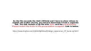 https://www.dropbox.com/s/s8nk48pf4ibeu9l/design_experiences_07_buruk.zip?dl=0
As the file exceeds the limit (303mb) and I have to show videos to
explain the matter clearly, you need to download it from a separate
link. The link include a zip file with fonts and the presentation.
Please install the fonts to the presentation computer. Link is below.
 