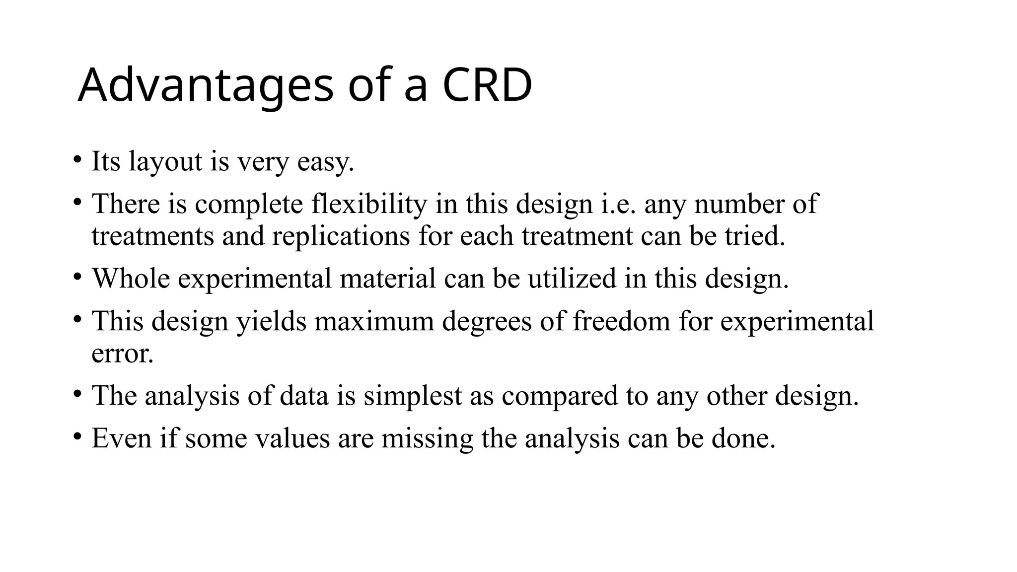 Advantages of a CRD
• Its layout is very easy.
• There is complete flexibility in this design i.e. any number of
treatments and replications for each treatment can be tried.
• Whole experimental material can be utilized in this design.
• This design yields maximum degrees of freedom for experimental
error.
• The analysis of data is simplest as compared to any other design.
• Even if some values are missing the analysis can be done.
 