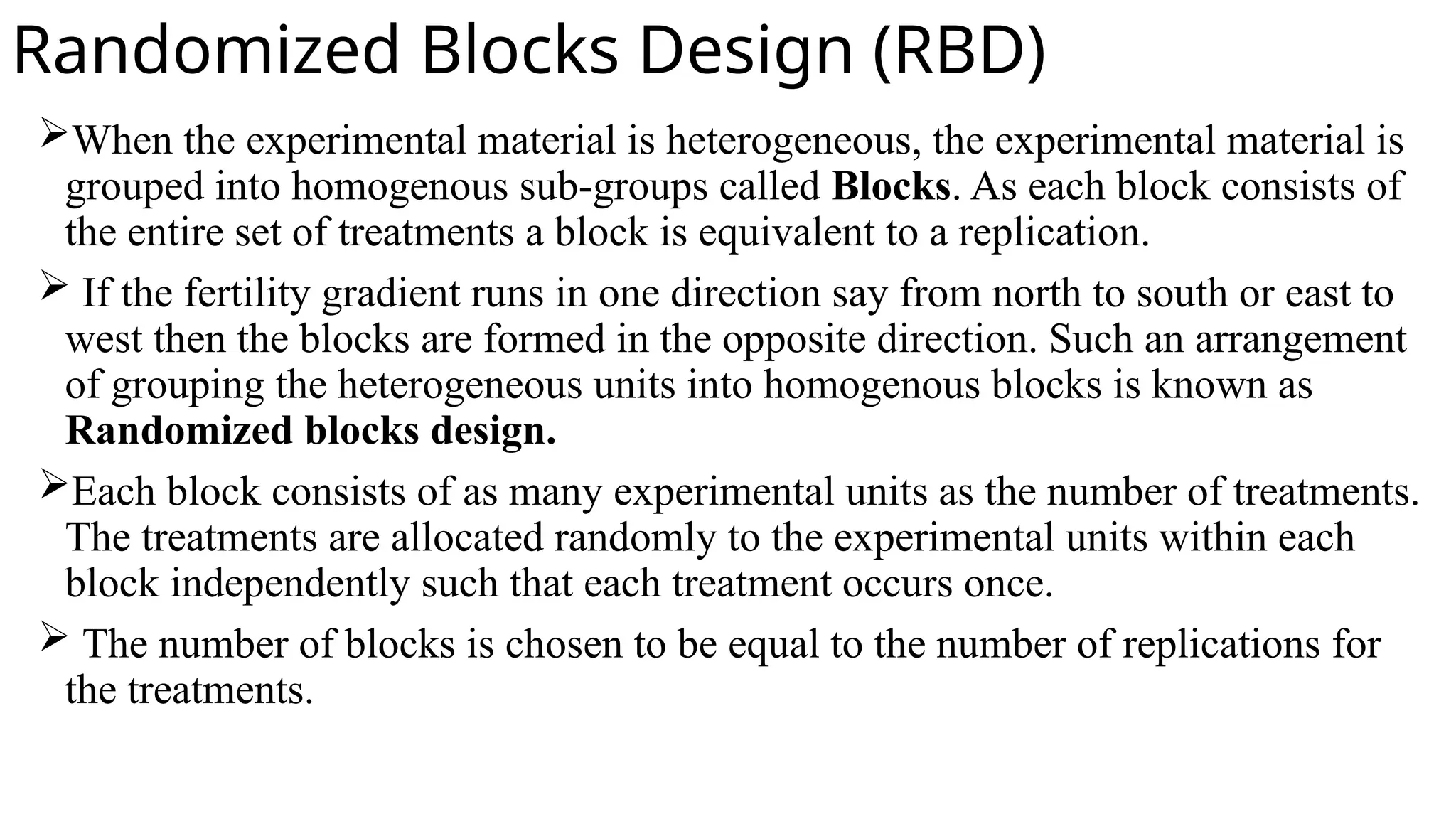 Randomized Blocks Design (RBD)
When the experimental material is heterogeneous, the experimental material is
grouped into homogenous sub-groups called Blocks. As each block consists of
the entire set of treatments a block is equivalent to a replication.
 If the fertility gradient runs in one direction say from north to south or east to
west then the blocks are formed in the opposite direction. Such an arrangement
of grouping the heterogeneous units into homogenous blocks is known as
Randomized blocks design.
Each block consists of as many experimental units as the number of treatments.
The treatments are allocated randomly to the experimental units within each
block independently such that each treatment occurs once.
 The number of blocks is chosen to be equal to the number of replications for
the treatments.
 