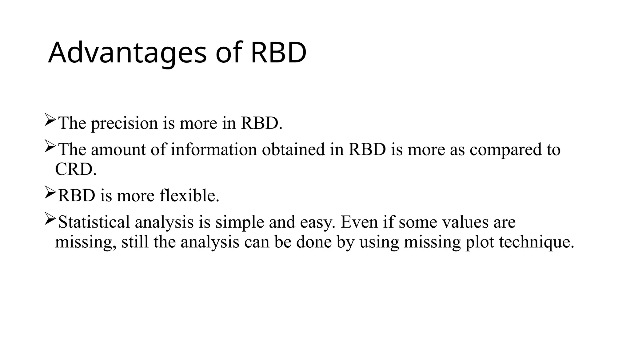 Advantages of RBD
The precision is more in RBD.
The amount of information obtained in RBD is more as compared to
CRD.
RBD is more flexible.
Statistical analysis is simple and easy. Even if some values are
missing, still the analysis can be done by using missing plot technique.
 