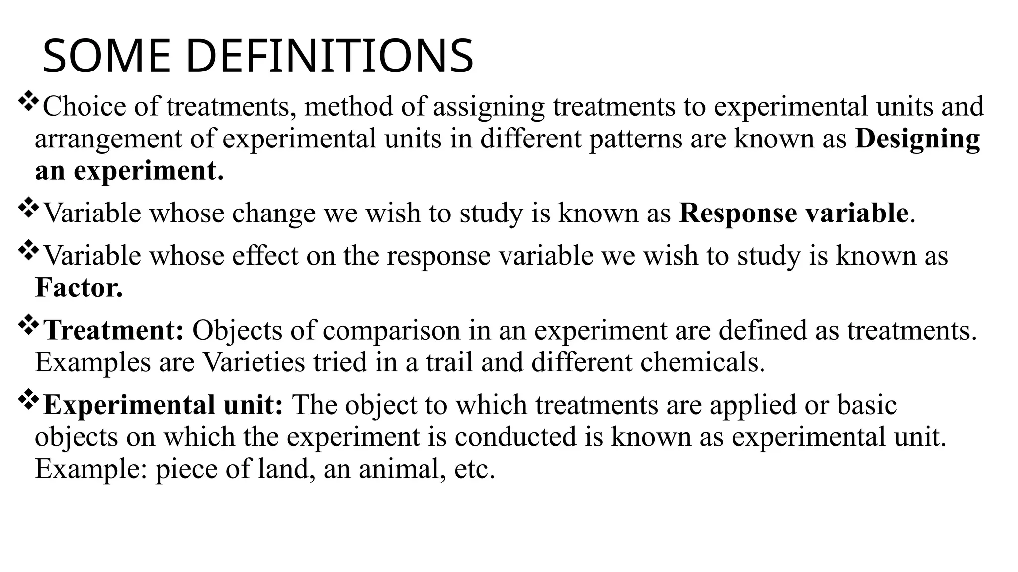 SOME DEFINITIONS
Choice of treatments, method of assigning treatments to experimental units and
arrangement of experimental units in different patterns are known as Designing
an experiment.
Variable whose change we wish to study is known as Response variable.
Variable whose effect on the response variable we wish to study is known as
Factor.
Treatment: Objects of comparison in an experiment are defined as treatments.
Examples are Varieties tried in a trail and different chemicals.
Experimental unit: The object to which treatments are applied or basic
objects on which the experiment is conducted is known as experimental unit.
Example: piece of land, an animal, etc.
 